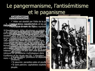 Le pangermanisme, l’antisémitisme et le  paganisme  PANGERMANISME: Création d’un « espace vital » allemand en Europe de l’Est. Unification des territoires habités par les Allemands + élargissement. Hitler cible deux adversaires fondamentaux : les communistes et la France (dirigée par les Juifs et empire colonial multiethnique + vengeance de l’Allemagne (1919). ANTISÉMITISME Hitler est obsédé par l’idée de la pureté de la race aryenne. Les Allemands et les peuples nordiques en sont les dignes représentants.  La « race aryenne » est assimilée aux canons esthétiques de l’homme germanique: grand, blond et athlétique (représentations d’Arno Breker- sculpteur favori d’Hitler). Les Juifs: responsables de tous les malheurs,  ennemis de toutes les races  ≠  intégration  Les Juifs représentent 1% de la population allemande. Si trop riches: profiteurs et dépouillent les chrétiens. Si pauvres: parasites-sales et pouilleux. Si sont patrons: capitalistes exploitant le peuple. PAGANISME Parallèlement, Hitler développe un intérêt particulier pour le  paganisme nordique pré-chrétien , plus conforme à ses théories raciales qu’un christianisme trop humaniste.  La religion des dieux  Wotan  et  Thor  avait notamment été glorifiée par les opéras de Richard Wagner dont Hitler était un fervent admirateur. Heinrich Himmler fut le fidèle hitlérien qui poussa le plus loin cette passion. On retrouve ce symbolisme mythologique dans l’uniforme et les rituels des SS, « chevaliers noirs » du III e   Reich . 