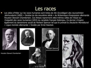 Les races Les idées d’Hitler sur les races humaines sont tirées de  Die Grundlagen des neunzehnten Jahrhunderts  (1899) « Genèse du dix-neuvième siècle » du Britannique d’expression allemande Houston Stewart Chamberlain. Ces thèses reprennent elles-mêmes celles de l’ Essai sur l'inégalité des races humaines  (1853) du racialiste français Gobineau. Ce dernier s’inspire également du darwinisme social de Herbert Spencer tel que le prônait la  Deutsche Monistbund  « Ligue moniste allemande » fondée par Ernst Haeckel.  Houston Stewart Chamberlain Gobineau Herbert Spencer Darwin Ernst Haeckel 