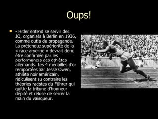 Oups! - Hitler entend se servir des JO, organisés à Berlin en 1936, comme outils de propagande. La prétendue supériorité de la « race aryenne » devrait donc être confirmée par les performances des athlètes allemands. Les 4 médailles d’or remportées par Jesse Owen, athlète noir américain, ridiculisent au contraire les théories racistes du Führer qui quitte la tribune d’honneur dépité et refuse de serrer la main du vainqueur.  