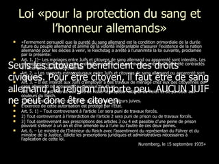 Loi «pour la protection du sang et l’honneur allemands» «Fermement persuadé que  la pureté du sang allemand  est la condition primordiale de la durée future du peuple allemand et animé de la volonté inébranlable d’assurer l’existence de la nation allemande pour les siècles à venir, le Reichstag a arrêté à l’unanimité la loi suivante, proclamée par la présente: Art. 1. 1)– Les mariages entre Juifs et citoyens de sang allemand ou apparenté sont interdits. Les mariages conclus malgré cette prohibition sont nuls et non avenus, même s’ils ont été contractés à l’étranger pour éluder cette loi. Art. 2. – Les rapports extraconjugaux entre Juifs et citoyens de sang allemand ou apparenté sont interdits. Art. 3. – Il est interdit aux Juifs d’employer à des travaux de ménage chez eux des citoyennes de sang allemand ou apparenté au-dessous de 45 as.  Art. 4. 1) – Il est interdit aux Juifs de hisser le drapeau national du Reich et de pavoiser aux couleurs du Reich. 2) Il leur est par contre permis de pavoiser aux couleurs juives. L’exercice de cette autorisation est protégé par l’État. Art. 5. 1) – Tout contrevenant à l’article 1er sera puni de travaux forcés. 2) Tout contrevenant à l’interdiction de l’article 2 sera puni de prison ou de travaux forcés. 3) Tout contrevenant aux prescriptions des articles 3 ou 4 est passible d’une peine de prison pouvant s’élever à un an et d’ne amende ou à l’une ou l’autre de ces deux peines. Art. 6. – Le ministre de l’Intérieur du Reich avec l’assentiment du représentan du Führer et du ministre de la Justice, édicte les prescriptions juridiques et administratives nécessaires à l’aplication de cette loi. Nuremberg, le 15 septembre 1935» Seuls les citoyens bénéficient des droits civiques. Pour être citoyen, il faut être de sang allemand, la religion importe peu. AUCUN JUIF ne peut donc être citoyen.   