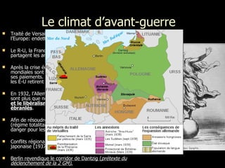 Le climat d’avant-guerre   Traité de Versailles (1919): l’Allemagne doit  reconstruire  l’Europe:  endettement. Le R-U, la France, la Belgique, le Japon et les É-U se partagent les anciennes colonies allemandes. Après la crise économique de 1929, les économies mondiales sont en chute libre. En 1923, l’Allemagne rompt ses paiements. L’économie allemande s’écroule. En 1929, les  É-U  retirent leur prêt à l’Allemagne.  En 1932, l’Allemagne atteint le fond du baril. Les chômeurs sont plus que nombreux = crise profonde.  La démocratie et le libéralisme économique sont dûrement ébranlés . Afin de résoudre ce problème: l’Allemagne hitlérienne   (régime totalitaire). s’affirment sur le continent= grand danger pour les démocraties. C onflits régionaux: guerre d'Espagne (1936), guerre sino-japonaise (1937) et la campagne de Pologne (1939) . Berlin revendique le corridor de Dantzig ( prétexte du déclenchement de la 2 GM) . 