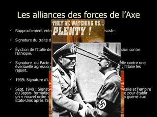 Les alliances des forces de l’Axe Rapprochement entre l’Allemagne nazie et l’Italie fasciste. Signature du traité d’amitié (l’Axe Rome-Berlin)  Éviction de l’Italie de la Société des Nations suite à son agression contre l’Éthiopie.  Signature  du Pacte anti-Komintern  traité d’assistance mutuelle contre une éventuelle agression de l’URSS (Allemagne et Japon) + 1937 : l’Italie les rejoint.  1939: Signature d’un traité d’alliance militaire, le Pacte d'Acier. Sept. 1940 : Signature du Pacte tripartite entre le III e   Reich , l’Italie et l’empire du Japon- formalise la coopération entre les puissances de l’Axe pour établir un « nouvel ordre ». * Ce pacte oblige l’Allemagne à déclarer la guerre aux États-Unis après l’attaque japonaise sur Pearl Harbor. 