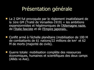 Présentation générale La 2 GM fut provoquée par le règlement insatisfaisant de la 1ère GM (Traité de Versailles-1919) + les ambitions expansionnistes et hégémoniques de  l’Allemagne nazie , de  l’Italie fasciste  et de  l’Empire japonais.  Conflit armé à l'échelle planétaire (mobilisation de 100 M de combattants de 61 nations/22 millions de km 2  et 62 M de morts (majorité de civils).  Guerre totale: mobilisation complète des ressources économiques, humaines et scientifiques des deux camps (Alliés vs Axe). 