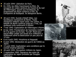 25 août 1944: Libération de Paris. En 1945, les Alliés franchissent le Rhin. Ils occupent de vastes secteurs de l’ouest et du sud de l’Allemagne. Quant aux Soviétiques, ils progressent de façon continue à l’est. Ils s’emparent de Budapest. Ils atteignent Berlin.  30 avril 1945: Suicide d’Adolf Hitler. Les Soviétiques s’emparent de Berlin. Toute résistance militaire nazie cesse. Par contre, la bataille de Berlin continue jusqu’au 2 mai, car quelques civils continuent à résister.  7 mai 1945: Capitulation de l’Allemagne  à Reims . 8 mai 1945: Proclamation de l’armistice mettant fin à la guerre en Europe. *Le III e   Reich  pour lequel Hitler prédit une durée d’un millénaire a finalement semé la destruction un peu plus de 12 ans. 6 et 9 août 1945: Hiroshima et Nagasaki  8 août 1945: Déclaration de guerre de l’URSS au Japon. 14 août 1945: Capitulation sans conditions par le conseil impérial japonais. 28 août 1945: Occupation militaire du Japon. 2 septembre 1945: Signature des actes de capitulation du Japon présidée par Douglas MacArthur. 