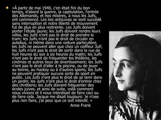 «À partir de mai 1940, c’en était fini du bon temps, d’abord la guerre, la capitulation, l’entrée des Allemands, et nos misères, à nous les Juifs, ont commencé. Les lois antijuives se sont  succédé sans interruption et notre liberté de mouvement fut de plus en plus restreinte. Les Juifs doivent porter l’étoile jaune; les Juifs doivent rendre leurs vélos, les Juifs n’ont pas le droit de prendre le tram; les Juifs n’ont pas le droit de circuler en autobus, ni même dans une voiture particulière, les Juifs ne peuvent aller que chez un coiffeur Juif; les Juifs n’ont pas le droit de sortir dans la rue de huit heures du soir à six heures du matin; les Juifs n’ont pas le droit de fréquenter les théâtres, les cinémas et autres lieux de divertissement; les Juifs n’ont pas le droit d’aller à la piscine, ou de jouer au tennis, au hockey ou à d’autres sports; les Juifs ne peuvent pratiquer aucune sorte de sport en public. Les Juifs n’ont plus le droit de se tenir dans un jardin; les Juifs n’ont plus le droit d’entrer chez des chrétiens; les Juifs doivent fréquenter des écoles juives, et ainsi de suite, voilà comment nous vivions et il nous interdisait de faire ceci ou de faire cela. Jacque me disait toujours: Je n’ose plus rien faire, j’ai peur que ce soit interdit. »  Anne Frank 