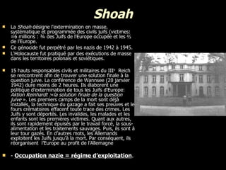 Shoah La  Shoah  désigne l'extermination en masse, systématique et programmée des civils juifs (victimes: ≈6 millions :  ¾  des Juifs de l'Europe occupée et les  ⅔  de l’Europe. Ce génocide fut perpétré par les nazis de 1942 à 1945. L'Holocauste fut pratiqué par des exécutions de masse dans les territoires polonais et soviétiques. 15 hauts responsables civils et militaires du III e   Reich se rencontrent afin de trouver une solution finale à la question juive. La conférence de Wannsee (20 janvier 1942) dure moins de 2 heures. Ils élaborent une politique d’extermination de tous les Juifs d'Europe:  Aktion Reinhardt : « la solution finale de la question juive  ». Les premiers camps de la mort sont déjà installés, la technique du gazage a fait ses preuves et les fours crématoires effacent toute trace des crimes. Les Juifs y sont déportés. Les invalides, les malades et les enfants sont les premières victimes. Quant aux autres, ils sont rapidement épuisés par le travail forcé, la sous-alimentation et les traitements sauvages. Puis, ils sont à leur tour gazés. En d’autres mots, les Allemands e xploitent les Juifs jusqu’à la mort. Par conséquent, ils réorganisent  l’Europe au profit de l’Allemagne  -  Occupation nazie = régime d’exploitation .  