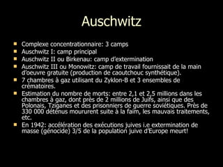 Auschwitz Complexe concentrationnaire: 3 camps Auschwitz I: camp principal Auschwitz II ou Birkenau: camp d’extermination  Auschwitz III ou Monowitz: camp de travail fournissait de la main d’oeuvre gratuite (production de caoutchouc synthétique). 7 chambres à gaz utilisant du Zyklon-B et 3 ensembles de crématoires.  Estimation du nombre de morts: entre 2,1 et 2,5 millions dans les chambres à gaz, dont près de 2 millions de Juifs, ainsi que des Polonais, Tziganes et des prisonniers de guerre soviétiques. Près de 330 000 déténus moururent suite à la faim, les mauvais traitements, etc. En 1942: accélération des exécutions juives i.e extermination de masse (génocide) 3/5 de la population juive d’Europe meurt!  