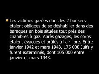 Les victimes gazées dans les 2 bunkers étaient obligées de se déshabiller dans des baraques en bois situées tout près des chambres à gaz. Après gazages, les corps étaient évacués et brûlés à l’air libre. Entre janvier 1942 et mars 1943, 175 000 Juifs y furent exterminés, dont 105 000 entre janvier et mars 1943. 