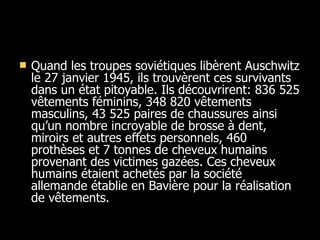 Quand les troupes soviétiques libèrent Auschwitz le 27 janvier 1945, ils trouvèrent ces survivants dans un état pitoyable. Ils découvrirent: 836 525 vêtements féminins, 348 820 vêtements masculins, 43 525 paires de chaussures ainsi qu’un nombre incroyable de brosse à dent, miroirs et autres effets personnels, 460 prothèses et 7 tonnes de cheveux humains provenant des victimes gazées. Ces cheveux humains étaient achetés par la société allemande établie en Bavière pour la réalisation de vêtements.  