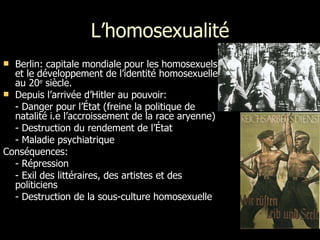 L’homosexualité Berlin: capitale mondiale pour les homosexuels et le développement de l’identité homosexuelle au 20 e  siècle. Depuis l’arrivée d’Hitler au pouvoir: - Danger pour l’État (freine la politique de natalité i.e l’accroissement de la race aryenne) - Destruction du rendement de l’État - Maladie psychiatrique Conséquences: - Répression - Exil des littéraires, des artistes et des  politiciens - Destruction de la sous-culture homosexuelle 