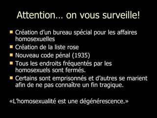 Attention… on vous surveille! Création d’un bureau spécial pour les affaires homosexuelles Création de la liste rose Nouveau code pénal (1935) Tous les endroits fréquentés par les homosexuels sont fermés.  Certains sont emprisonnés et d’autres se marient afin de ne pas connaître un fin tragique. «L’homosexualité est une dégénérescence.» 
