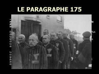 LE PARAGRAPHE 175 «  Un acte sexuel contre nature entre des personnes de sexe masculin ou entre des êtres humains et des animaux est punissable d'emprisonnement ; la perte des droits civils peut aussi être imposée.  » Code pénal allemand 1871  Entre 1933 et 1945: 100 000 hommes furent arrêtés pour homosexualité. Plus de 10 000 d'entre eux furent envoyés dans des camps de concentration. Le taux de mortalité des homosexuels prisonniers dans les camps est estimé à 60%. À peine 4000 d'entre eux survécurent. "Peu" ont été envoyés dans les chambres de la mort. Esclaves des camps, victimes de tortures physiques, castrés ou cobayes pour des expérimentations médicales, ils devaient tous arborer le triangle rose. Le fait que les homosexuels furent emprisonnés dans les camps de concentration est relativement connu aujourd'hui. En revanche on ignore généralement que beaucoup d'entre eux ont continué à subir des persécutions dans l'Allemagne de l'après-guerre. Le Paragraphe 175 n'a été aboli en Allemagne de l'Ouest qu'en 1969, et nombre d'homosexuels emprisonnés pendant la guerre sont restés en détention après la libération.  