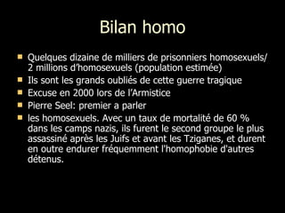 Bilan homo Quelques dizaine de milliers de prisonniers homosexuels/ 2 millions d’homosexuels (population estimée) Ils sont les grands oubliés de cette guerre tragique Excuse en 2000 lors de l’Armistice Pierre Seel: premier a parler les homosexuels. Avec un taux de mortalité de 60 % dans les camps nazis, ils furent le second groupe le plus assassiné après les Juifs et avant les Tziganes, et durent en outre endurer fréquemment l'homophobie d'autres détenus. 
