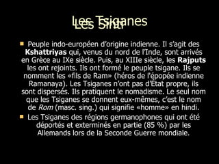 Les Tsiganes Peuple indo-européen d’origine indienne. Il s’agit des  Kshattriyas  qui, venus du nord de l’Inde, sont arrivés en Grèce au IXe siècle. Puis, au XIIIe siècle, les  Rajputs  les ont rejoints. Ils ont formé le peuple tsigane. Ils se nomment les «fils de Ram» (héros de l'épopée indienne Ramanaya). Les Tsiganes n’ont pas d’État propre, ils sont dispersés. Ils pratiquent le nomadisme. Le seul nom que les Tsiganes se donnent eux-mêmes, c’est le nom de  Rom  (masc. sing.) qui signifie «homme» en hindi. Les Tsiganes des régions germanophones qui ont été déportés et exterminés en partie (85 %) par les Allemands lors de la Seconde Guerre mondiale. L es  Sinti  