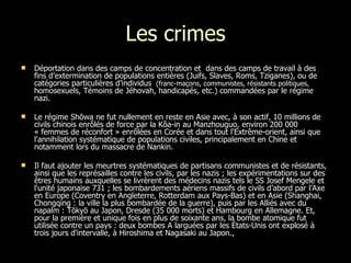 Les crimes Déportation dans des camps de concentration et  dans des camps de travail à des fins d’extermination de populations entières (Juifs, Slaves, Roms, Tziganes), ou de catégories particulières d’individus  (franc-maçons, communistes, résistants politiques,  homosexuels, Témoins de Jéhovah, handicapés, etc.) commandées par le régime nazi. Le régime Shōwa ne fut nullement en reste en Asie avec, à son actif, 10 millions de civils chinois enrôlés de force par la Kôa-in au Manzhouguo, environ 200 000 « femmes de réconfort » enrôlées en Corée et dans tout l'Extrême-orient, ainsi que l'annihilation systématique de populations civiles, principalement en Chine et notamment lors du massacre de Nankin. Il faut ajouter les meurtres systématiques de partisans communistes et de résistants, ainsi que les représailles contre les civils, par les nazis ; les expérimentations sur des êtres humains auxquelles se livrèrent des médecins nazis tels le SS Josef Mengele et l'unité japonaise 731 ; les bombardements aériens massifs de civils d’abord par l’Axe en Europe (Coventry en Angleterre, Rotterdam aux Pays-Bas) et en Asie (Shanghai, Chongqing : la ville la plus bombardée de la guerre), puis par les Alliés avec du napalm : Tōkyō au Japon, Dresde (35 000 morts) et Hambourg en Allemagne. Et, pour la première et unique fois en plus de soixante ans, la bombe atomique fut utilisée contre un pays : deux bombes A larguées par les États-Unis ont explosé à trois jours d'intervalle, à Hiroshima et Nagasaki au Japon.,  