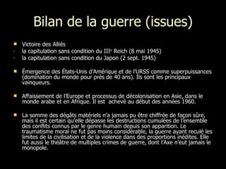 Bilan de la guerre (issues) Victoire des Alliés la capitulation sans condition du III e  Reich (8 mai 1945)  la capitulation sans condition du Japon (2 sept. 1945)  Émergence des États-Unis d’Amérique et de l'URSS comme superpuissances (domination du monde pour près de 40 ans). Ils sont les principaux vainqueurs. Affaissement de l’Europe et processus de décolonisation en Asie, dans le monde arabe et en Afrique. Il est  achevé au début des années 1960. La somme des dégâts matériels n’a jamais pu être chiffrée de façon sûre, mais il est certain qu’elle dépasse les destructions cumulées de l’ensemble des conflits connus par le genre humain depuis son apparition. Le traumatisme moral ne fut pas moins considérable, la guerre ayant reculé les limites de la civilisation et de la violence dans des proportions inédites. Elle fut aussi le théâtre de multiples crimes de guerre, dont l’Axe n’eut jamais le monopole. 