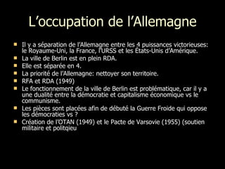 L’occupation de l’Allemagne Il y a séparation de l’Allemagne entre les 4 puissances victorieuses: le Royaume-Uni, la France, l’URSS et les États-Unis d’Amérique. La ville de Berlin est en plein RDA. Elle est séparée en 4. La priorité de l’Allemagne: nettoyer son territoire. RFA et RDA (1949) Le fonctionnement de la ville de Berlin est problématique, car il y a une dualité entre la démocratie et capitalisme économique vs le communisme.  Les pièces sont placées afin de débuté la Guerre Froide qui oppose les démocraties vs ? Création de l’OTAN (1949) et le Pacte de Varsovie (1955) (soutien militaire et politqieu 