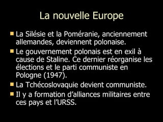 La nouvelle Europe La Silésie et la Poméranie, anciennement allemandes, deviennent polonaise. Le gouvernement polonais est en exil à cause de Staline. Ce dernier réorganise les élections et le parti communiste en Pologne (1947). La Tchécoslovaquie devient communiste. Il y a formation d’alliances militaires entre ces pays et l’URSS.  