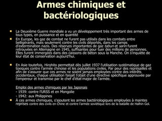 Armes chimiques et bactériologiques La Deuxième Guerre mondiale a vu un développement très important des armes de tous types, en puissance et en quantité  En Europe, les gaz de combat ne furent pas utilisés dans les combats entre belligérants, mais seulement contre les civils déportés, dans les camps d'extermination nazis. Des réserves importantes de gaz  tabun  et  sarin  furent retrouvées en Allemagne en 1945, suffisantes pour tuer des millions de personnes. Elles furent immergées dans des caissons de béton sous la Manche. On s'inquiète de leur état de conservation aujourd'hui. En Asie toutefois, Hirohito permettait dès juillet 1937 l'utilisation systématique de gaz toxiques contre l'armée chinoise et les populations civiles. Par peur des représailles et afin de s'assurer que ces armes ne soient jamais employées contre des intérêts occidentaux, chaque utilisation faisait l'objet d'une directive spécifique approuvée par l'empereur et transmise par le chef d'état-major de l'armée. Emploi des  armes chimiques par les Japonais - 1939: contre l’URSS et en Mongolie - 1942: aux Philippines À ces armes chimiques, s'ajoutent les armes bactériologiques employées à maintes reprises  contre des civils en Chine et contre l'armée soviétique lors de la bataille de Halhin Gol.   