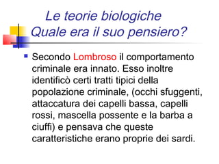 Le teorie biologiche
    Quale era il suo pensiero?
   Secondo Lombroso il comportamento
    criminale era innato. Esso inoltre
    identificò certi tratti tipici della
    popolazione criminale, (occhi sfuggenti,
    attaccatura dei capelli bassa, capelli
    rossi, mascella possente e la barba a
    ciuffi) e pensava che queste
    caratteristiche erano proprie dei sardi.
 