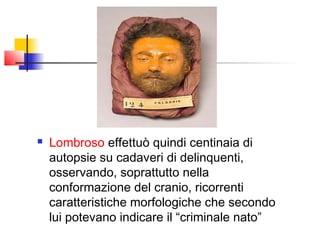    Lombroso effettuò quindi centinaia di
    autopsie su cadaveri di delinquenti,
    osservando, soprattutto nella
    conformazione del cranio, ricorrenti
    caratteristiche morfologiche che secondo
    lui potevano indicare il “criminale nato”
 