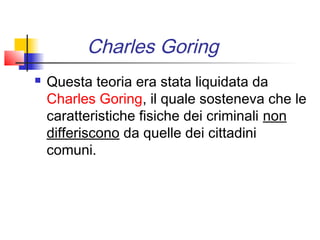 Charles Goring
   Questa teoria era stata liquidata da
    Charles Goring, il quale sosteneva che le
    caratteristiche fisiche dei criminali non
    differiscono da quelle dei cittadini
    comuni.
 