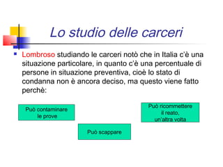 Lo studio delle carceri
   Lombroso studiando le carceri notò che in Italia c’è una
    situazione particolare, in quanto c’è una percentuale di
    persone in situazione preventiva, cioè lo stato di
    condanna non è ancora deciso, ma questo viene fatto
    perchè:

                                          Può ricommettere
     Può contaminare
                                               il reato,
         le prove
                                            un’altra volta

                        Può scappare
 
