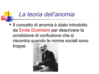 La teoria dell’anomia
   Il concetto di anomia è stato introdotto
    da Emile Durkheim per descrivere la
    condizione di confusione che si
    riscontra quando le norme sociali sono
    troppe.
 