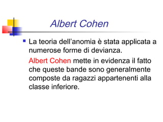 Albert Cohen
   La teoria dell’anomia è stata applicata a
    numerose forme di devianza.
    Albert Cohen mette in evidenza il fatto
    che queste bande sono generalmente
    composte da ragazzi appartenenti alla
    classe inferiore.
 