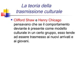 La teoria della
     trasmissione culturale
   Clifford Shaw e Henry Chicago
    pensavano che se il comportamento
    deviante è presente come modello
    culturale in un certo gruppo, esso tende
    ad essere trasmesso ai nuovi arrivati e
    ai giovani.
 