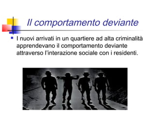 Il comportamento deviante
   I nuovi arrivati in un quartiere ad alta criminalità
    apprendevano il comportamento deviante
    attraverso l’interazione sociale con i residenti.
 
