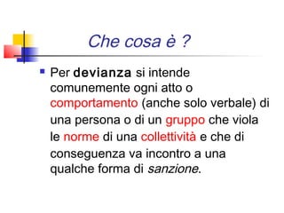 Che cosa è ?
   Per devianza si intende
    comunemente ogni atto o 
    comportamento (anche solo verbale) di
    una persona o di un gruppo che viola
    le norme di una collettività e che di
    conseguenza va incontro a una
    qualche forma di sanzione.
 
