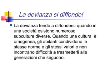 La devianza si diffonde!
   La devianza tende a diffondersi quando in
    una società esistono numerose
    subculture diverse. Quando una cultura è
    omogenea, gli abitanti condividono le
    stesse norme e gli stessi valori e non
    incontrano difficoltà a trasmetterli alle
    generazioni che seguono.
 