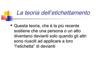 La teoria dell’etichettamento
   Questa teoria, che è la più recente
    sostiene che una persona o un atto
    diventano devianti solo quando gli altri
    sono riusciti ad applicare a loro
    “l’etichetta” di devianti
 