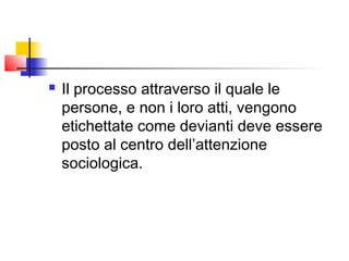    Il processo attraverso il quale le
    persone, e non i loro atti, vengono
    etichettate come devianti deve essere
    posto al centro dell’attenzione
    sociologica.
 