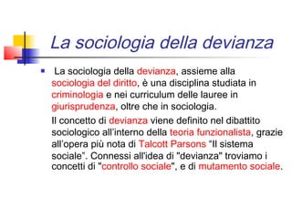 La sociologia della devianza
    La sociologia della devianza, assieme alla 
    sociologia del diritto, è una disciplina studiata in
    criminologia e nei curriculum delle lauree in 
    giurisprudenza, oltre che in sociologia.
    Il concetto di devianza viene definito nel dibattito
    sociologico all’interno della teoria funzionalista, grazie
    all’opera più nota di Talcott Parsons “Il sistema
    sociale”. Connessi all'idea di "devianza" troviamo i
    concetti di "controllo sociale", e di mutamento sociale.
 