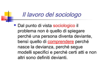 Il lavoro del sociologo
   Dal punto di vista sociologico il
    problema non è quello di spiegare
    perché una persona diventa deviante,
    bensì quello di comprendere perché
    nasce la devianza, perché segue
    modelli specifici e perché certi atti e non
    altri sono definiti devianti.
 