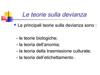 Le teorie sulla devianza
   Le principali teorie sulla devianza sono :

    - le teorie biologiche;
    - la teoria dell’anomia;
    - la teoria della trasmissione culturale;
    - la teoria dell’etichettamento .
 