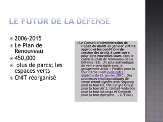 Le futur de la défense2006-2015Le Plan de Renouveau450,000 plus de parcs; les espacesvertsCNIT réorganisé« Le Conseil d’administration de l’Epad du mardi 26 janvier 2010 a approuvé les conditions de cession des droits à construire pour cinq nouvelles tours dans le cadre du plan de renouveau de La Défense (92). Un acte authentique de vente sera signé avec le groupement Aviva / Predica pour la tour Carpe Diem (voir notre dépêche du 25 janvier 2010). Des promesses synallagmatiques de vente seront signées avec Sogecap pour la tour D2, the Carlyle Group pour la tour Air 2, Unibail-Rodamco pour la tour Majunga et Generali pour la tour éponyme.  » (L’Epad)