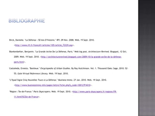 BibliographieBirck, Danielle. "La Défense : 50 AnsD’histoire." RFI. 09 Nov. 2008. Web. 19 Sept. 2010. <http://www.rfi.fr/francefr/articles/105/article_72229.asp>.Blankenbehler, Benjamin. "La Grande Arche De La Défense, Paris." Web log post. Architecture Revived. Blogspot, 12 Oct. 2009. Web. 19 Sept. 2010. <http://architecturerevived.blogspot.com/2009/10/la-grande-arche-de-la-defense-paris.html>.Castañeda, Ernesto. "Banlieue." Encyclopedia of Urban Studies. By Ray Hutchinson. Vol. 1. Thousand Oaks: Sage, 2010. 52-55. Gale Virtual Reference Library. Web. 19 Sept. 2010."L’Epad Signe CinqNouvelles Tours à La Défense." Business Immo. 27 Jan. 2010. Web. 19 Sept. 2010. <http://www.businessimmo.info/pages/lettre/fiche.php?s_code=100127F4410>."Région : Île-de-France." Paris Skyscrapers. Web. 19 Sept. 2010. <http://www.paris-skyscrapers.fr/regions/FR-11.html?%CEle-de-France>.