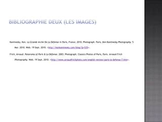 BibliographieDeux (les images)Kaminesky, Ken. La Grande Arche De La Défense in Paris, France. 2010. Photograph. Paris. Ken Kaminesky Photography. 5 Mar. 2010. Web. 19 Sept. 2010. <http://kenkaminesky.com/blog/?p=535>.Frich, Arnaud. Panorama of Paris & La Défense. 2003. Photograph. Classics Photos of Paris, Paris. Arnaud Frich Photography. Web. 19 Sept. 2010. <http://www.arnaudfrichphoto.com/english-version/paris-la-defense-7.htm>.