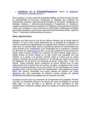 •   Inhibidores de la Di-Peptidil-Peptidasa-IV.         Como    la   sitagliptina.
       Intensifican los efectos de GLP-1.

Para conseguir un buen control de la Diabetes Mellitus, en todos los tipos de ésta,
es imprescindible la Educación Terapéutica en Diabetes que, impartida por
profesionales sanitarios específicamente formados en Educación Terapéutica en
Diabetes (médicos o enfermeros/as-Educadores Terapéuticos en Diabetes-),
persigue el adiestramiento de la persona con Diabetes y de las personas cercanas
a ella, para conseguir un buen control de su enfermedad, modificando los hábitos
que fuesen necesarios, para el buen seguimiento del tratamiento (Dieta + Ejercicio
Físico + Tratamiento medicamentoso-si precisa-).

Dieta y ejercicio físico

Mantener una dieta sana es una de las mejores maneras que se puede tratar la
diabetes. Ya que no hay ningún tratamiento que se deshaga de la diabetes, en
cuanto la persona sea diagnosticada con diabetes debe empezar a mantener una
dieta sana. La persona debe cuidar la cantidad de gramos de carbohidratos que
come durante el día, adaptándola a las necesidades de su organismo y evitando
los alimentos con índice glucémico alto. Lo que esto significa es que la persona no
puede comer muchas comidas con contenido de harina blanca. Elegir panes y
pastas hechas de harina integral es no solo mucho más saludable sino que
también va a ayudar a la persona controlar mejor la insulina que el cuerpo
produce. También hay muchos productos en el mercado que están hechos para
los diabéticos. En los EE.UU. los productos se llaman “Sugar Free”, o sea, “Sin
Azúcar”. Estos productos tienen contenidos de azúcar artificial que no tiene
calorías pero le da el sabor dulce a la comida. Se debe, no obstante, tener mucho
cuidado con estos productos, ya que "Sin azúcar" (O sin carbohidratos con índice
glucémico alto), no es lo mismo que "Sin Carbohidratos". Unas galletas en las que
figure "Sin azúcar" contendrán muy pocos hidratos de carbono con índice
glucémico alto, pero contendrán no obstante muchos hidratos de carbono
procedentes del cereal de las galletas que es necesario controlar.

El ejercicio es otra cosa muy importante en el tratamiento de la diabetes. Primero
que todo, es importante porque en la mayoría de casos de diabetes, la persona
debe bajar un poco de kilos y el ejercicio es muy importante en este
procedimiento. El ejercicio también afecta los niveles de insulina que produce el
cuerpo.
 