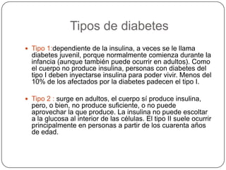             Tipos de diabetesTipo 1:dependiente de la insulina, a veces se le llama diabetes juvenil, porque normalmente comienza durante la infancia (aunque también puede ocurrir en adultos). Como el cuerpo no produce insulina, personas con diabetes del tipo I deben inyectarse insulina para poder vivir. Menos del 10% de los afectados por la diabetes padecen el tipo I.Tipo 2 : surge en adultos, el cuerpo sí produce insulina, pero, o bien, no produce suficiente, o no puede aprovechar la que produce. La insulina no puede escoltar a la glucosa al interior de las células. El tipo II suele ocurrir principalmente en personas a partir de los cuarenta años de edad. 