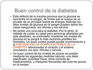    Buen control de la diabetesEste defecto de la insulina provoca que la glucosa se concentre en la sangre, de forma que el cuerpo se ve privado de su principal fuente de energía. Además los altos niveles de glucosa en la sangre pueden dañar los vasos sanguíneos, los riñones y los nervios. No existe una cura para la diabetes. Por lo tanto, el método de cuidar su salud para personas afectadas por este desdoren, es controlarlo: mantener los niveles de glucosa en la sangre lo más cercanos posibles los normales. Un buen control puede ayudar enormemente a la PREVENCION DE COMPLICACIONES DE LA DIABETES relacionadas al corazón y el sistema circulatoria, los ojos, riñones y nervios. Un buen control de los niveles de azúcar es posible mediante las siguientes medidas básicas: una dieta planificada, actividad física, toma correcta de medicamentos, y chequeos frecuentes del nivel de azúcar en la sangre. 