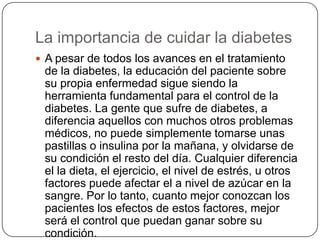 La importancia de cuidar la diabetesA pesar de todos los avances en el tratamiento de la diabetes, la educación del paciente sobre su propia enfermedad sigue siendo la herramienta fundamental para el control de la diabetes. La gente que sufre de diabetes, a diferencia aquellos con muchos otros problemas médicos, no puede simplemente tomarse unas pastillas o insulina por la mañana, y olvidarse de su condición el resto del día. Cualquier diferencia el la dieta, el ejercicio, el nivel de estrés, u otros factores puede afectar el a nivel de azúcar en la sangre. Por lo tanto, cuanto mejor conozcan los pacientes los efectos de estos factores, mejor será el control que puedan ganar sobre su condición. 