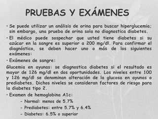 PRUEBAS Y EXÁMENES
• Se puede utilizar un análisis de orina para buscar hiperglucemia;
  sin embargo, una prueba de orina sola no diagnostica diabetes.
• El médico puede sospechar que usted tiene diabetes si su
  azúcar en la sangre es superior a 200 mg/dl. Para confirmar el
  diagnóstico, se deben hacer uno o más de los siguientes
  exámenes:
• Exámenes de sangre:
Glucemia en ayunas: se diagnostica diabetes si el resultado es
mayor de 126 mg/dl en dos oportunidades. Los niveles entre 100
y 126 mg/dl se denominan alteración de la glucosa en ayunas o
prediabetes. Dichos niveles se consideran factores de riesgo para
la diabetes tipo 2.
• Examen de hemoglobina A1c:
      - Normal: menos de 5.7%
      - Prediabetes: entre 5.7% y 6.4%
      - Diabetes: 6.5% o superior
 