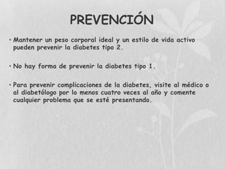 PREVENCIÓN
• Mantener un peso corporal ideal y un estilo de vida activo
  pueden prevenir la diabetes tipo 2.

• No hay forma de prevenir la diabetes tipo 1.

• Para prevenir complicaciones de la diabetes, visite al médico o
  al diabetólogo por lo menos cuatro veces al año y comente
  cualquier problema que se esté presentando.
 