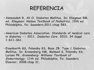 REFERENCIA
• Alemzadeh R, Ali O. Diabetes Mellitus. In: Kliegman RM,
  ed. Kliegman: Nelson Textbook of Pediatrics . 19th ed.
  Philadelphia, Pa: Saunders;2011:chap 583.

• American Diabetes Association. Standards of medical care
  in diabetes -- 2011. Diabetes Care. 2010; 34 Suppl
  1:S11-S61.

• Eisenbarth GS, Polonsky KS, Buse JB. Type 1 Diabetes
  Mellitus. In: Kronenberg HM, Melmed S, Polonsky KS,
  Larsen PR. Kronenberg: Williams Textbook of
  Endocrinology. 11th ed. Philadelphia, Pa: Saunders
  Elsevier; 2008:chap 31.
 