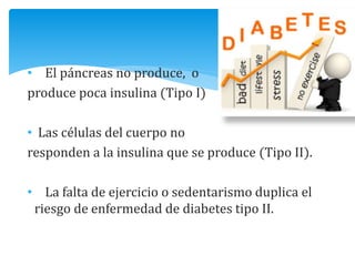 • El páncreas no produce, o
produce poca insulina (Tipo I)
• Las células del cuerpo no
responden a la insulina que se produce (Tipo II).
• La falta de ejercicio o sedentarismo duplica el
riesgo de enfermedad de diabetes tipo II.