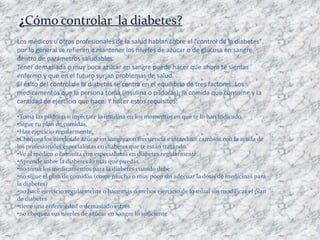 ¿Cómo controlar la diabetes?
Los médicos u otros profesionales de la salud hablan sobre el "control de la diabetes",
por lo general se refieren a mantener los niveles de azúcar o de glucosa en sangre
dentro de parámetros saludables.
Tener demasiada o muy poca azúcar en sangre puede hacer que ahora te sientas
enfermo y que en el futuro surjan problemas de salud.
El éxito del control de la diabetes se centra en el equilibrio de tres factores: Los
medicamentos que la persona toma (insulina o píldoras), la comida que consume y la
cantidad de ejercicio que hace. Y hacer estos requisitos:

•Toma las píldoras o inyéctate la insulina en los momentos en que te lo han indicado.
•Sigue tu plan de comidas.
•Haz ejercicio regularmente.
•Chequea los niveles de azúcar en sangre con frecuencia e introduce cambios con la ayuda de
los profesionales especialistas en diabetes que te están tratando.
•Ve al médico o consulta con especialistas en diabetes regularmente.
•Aprende sobre la diabetes lo más que puedas.
•no toma los medicamentos para la diabetes cuando debe.
•no sigue el plan de comidas (come mucho o muy poco sin adecuar la dosis de medicinas para
la diabetes)
•no hace ejercicio regularmente o hace más o menos ejercicio de lo usual sin modificar el plan
de diabetes
•tiene una enfermedad o demasiado estrés
•no chequea sus niveles de azúcar en sangre lo suficiente
 